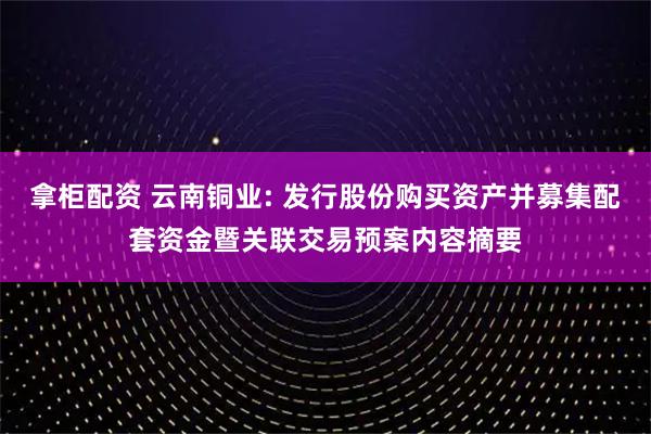 拿柜配资 云南铜业: 发行股份购买资产并募集配套资金暨关联交易预案内容摘要
