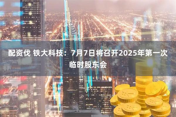 配资伐 铁大科技：7月7日将召开2025年第一次临时股东会