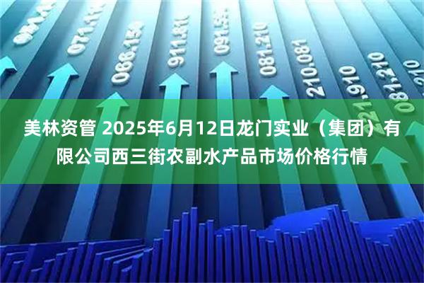 美林资管 2025年6月12日龙门实业（集团）有限公司西三街农副水产品市场价格行情