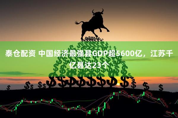 泰仓配资 中国经济最强县GDP超5600亿，江苏千亿县达23个