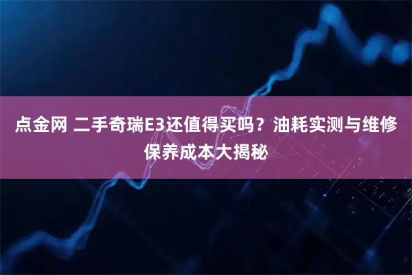 点金网 二手奇瑞E3还值得买吗？油耗实测与维修保养成本大揭秘