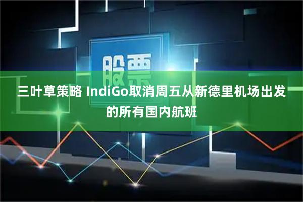 三叶草策略 IndiGo取消周五从新德里机场出发的所有国内航班